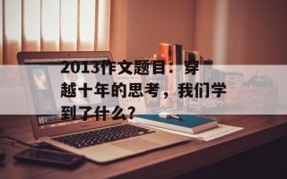 2013作文题目：穿越十年的思考，我们学到了什么？