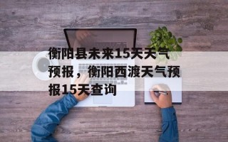 衡阳县未来15天天气预报，衡阳西渡天气预报15天查询
