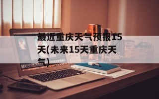 最近重庆天气预报15天(未来15天重庆天气)