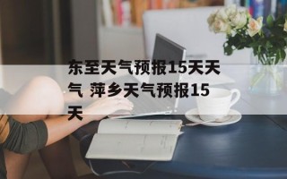 东至天气预报15天天气 萍乡天气预报15天
