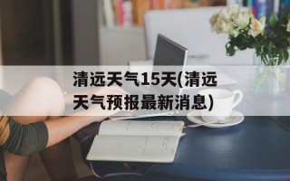 清远天气15天(清远天气预报最新消息)