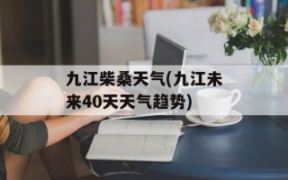 九江柴桑天气(九江未来40天天气趋势)