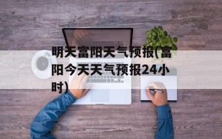 明天富阳天气预报(富阳今天天气预报24小时)
