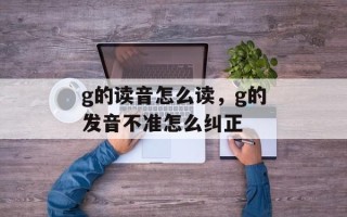 g的读音怎么读，g的发音不准怎么纠正
