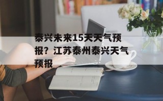 泰兴未来15天天气预报？江苏泰州泰兴天气预报