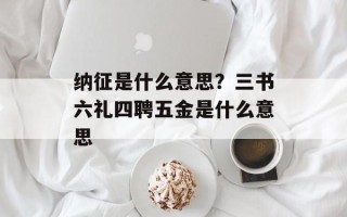 纳征是什么意思？三书六礼四聘五金是什么意思