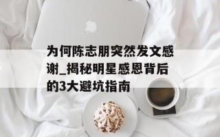 为何陈志朋突然发文感谢_揭秘明星感恩背后的3大避坑指南