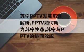 苏宁PPTV发展历程解析,PPTV如何助力苏宁生态,苏宁与PPTV的协同效应