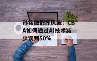 孙铭徽假摔风波：CBA如何通过AI技术减少误判50%