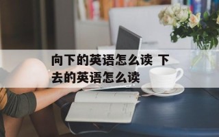 向下的英语怎么读 下去的英语怎么读