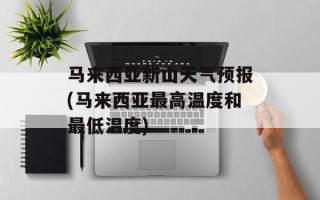 马来西亚新山天气预报(马来西亚最高温度和最低温度)