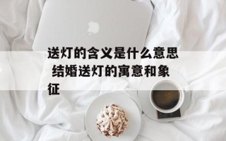 送灯的含义是什么意思 结婚送灯的寓意和象征