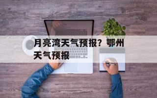 月亮湾天气预报？鄂州天气预报