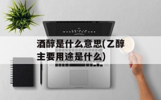 酒醇是什么意思(乙醇主要用途是什么)