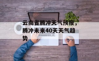 云南省腾冲天气预报，腾冲未来40天天气趋势