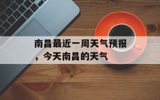 南昌最近一周天气预报，今天南昌的天气