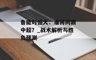 鲁能对恒大：谁将问鼎中超？_战术解析与胜负预测