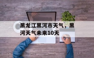 黑龙江黑河市天气，黑河天气未来10天