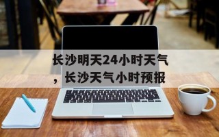 长沙明天24小时天气，长沙天气小时预报