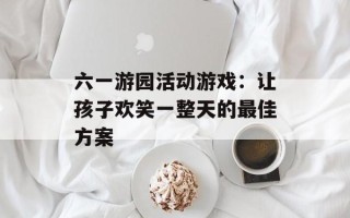 六一游园活动游戏：让孩子欢笑一整天的最佳方案