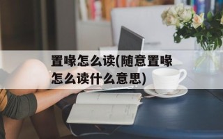 置喙怎么读(随意置喙怎么读什么意思)