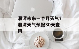 湘潭未来一个月天气？湘潭天气预报30天查询