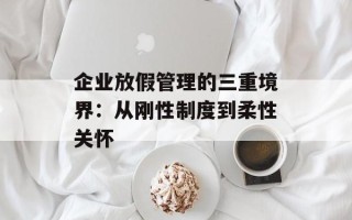 企业放假管理的三重境界：从刚性制度到柔性关怀