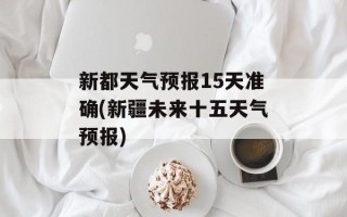新都天气预报15天准确(新疆未来十五天气预报)