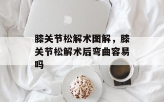 膝关节松解术图解，膝关节松解术后弯曲容易吗
