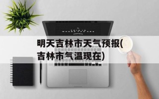 明天吉林市天气预报(吉林市气温现在)