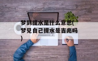 梦到提水是什么意思(梦见自己提水是吉兆吗)