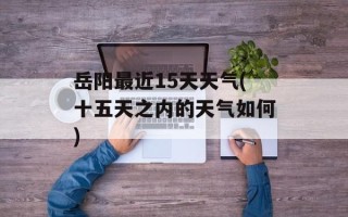 岳阳最近15天天气(十五天之内的天气如何)