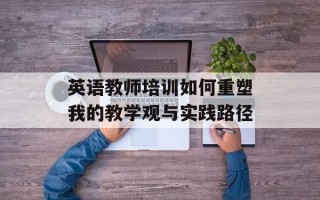 英语教师培训如何重塑我的教学观与实践路径