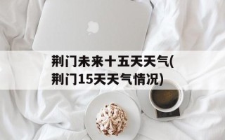 荆门未来十五天天气(荆门15天天气情况)