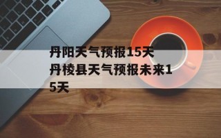 丹阳天气预报15天 丹棱县天气预报未来15天