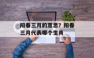 阳春三月的意思？阳春三月代表哪个生肖