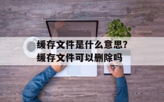 缓存文件是什么意思？缓存文件可以删除吗