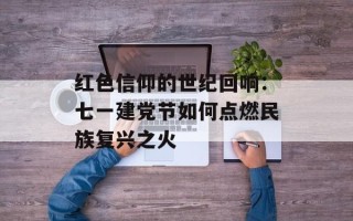红色信仰的世纪回响：七一建党节如何点燃民族复兴之火