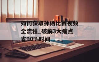 如何获取孙杨比赛视频全流程_破解3大痛点省90%时间