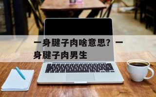 一身腱子肉啥意思？一身腱子肉男生