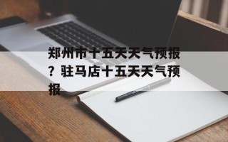 郑州市十五天天气预报？驻马店十五天天气预报