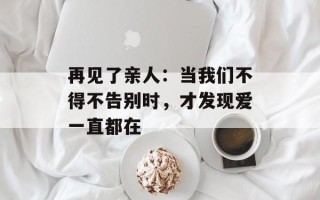 再见了亲人：当我们不得不告别时，才发现爱一直都在