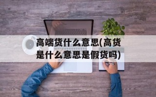 高端货什么意思(高货是什么意思是假货吗)