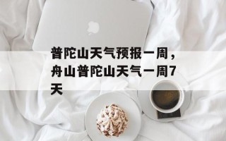 普陀山天气预报一周，舟山普陀山天气一周7天