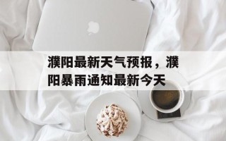 濮阳最新天气预报，濮阳暴雨通知最新今天