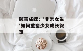 破茧成蝶：'非常女生'如何重塑少女成长叙事