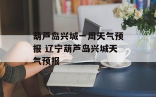 葫芦岛兴城一周天气预报 辽宁葫芦岛兴城天气预报