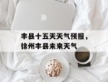 丰县十五天天气预报，徐州丰县未来天气