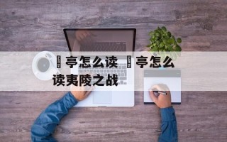 猇亭怎么读 猇亭怎么读夷陵之战