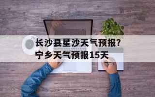 长沙县星沙天气预报？宁乡天气预报15天